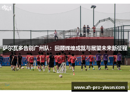 萨尔瓦多告别广州队：回顾辉煌成就与展望未来新征程