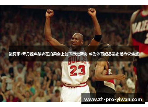 迈克尔·乔丹经典球衣在拍卖会上创下历史新高 成为体育纪念品市场热议焦点